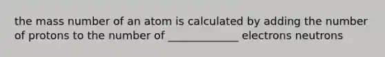 the mass number of an atom is calculated by adding the number of protons to the number of _____________ electrons neutrons