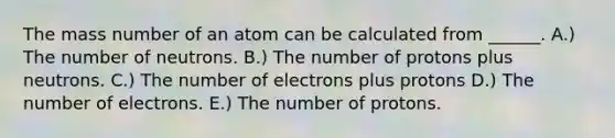 The mass number of an atom can be calculated from ______. A.) The number of neutrons. B.) The number of protons plus neutrons. C.) The number of electrons plus protons D.) The number of electrons. E.) The number of protons.