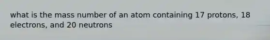 what is the mass number of an atom containing 17 protons, 18 electrons, and 20 neutrons