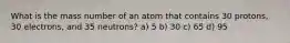 What is the mass number of an atom that contains 30 protons, 30 electrons, and 35 neutrons? a) 5 b) 30 c) 65 d) 95