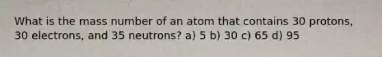 What is the mass number of an atom that contains 30 protons, 30 electrons, and 35 neutrons? a) 5 b) 30 c) 65 d) 95