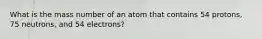 What is the mass number of an atom that contains 54 protons, 75 neutrons, and 54 electrons?