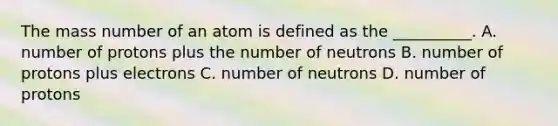 The mass number of an atom is defined as the __________. A. number of protons plus the number of neutrons B. number of protons plus electrons C. number of neutrons D. number of protons