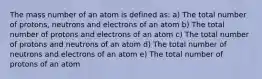 The mass number of an atom is defined as: a) The total number of protons, neutrons and electrons of an atom b) The total number of protons and electrons of an atom c) The total number of protons and neutrons of an atom d) The total number of neutrons and electrons of an atom e) The total number of protons of an atom