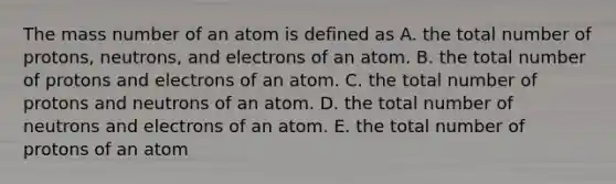 The mass number of an atom is defined as A. the total number of protons, neutrons, and electrons of an atom. B. the total number of protons and electrons of an atom. C. the total number of protons and neutrons of an atom. D. the total number of neutrons and electrons of an atom. E. the total number of protons of an atom