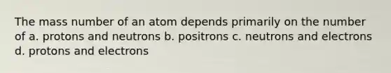 The mass number of an atom depends primarily on the number of a. protons and neutrons b. positrons c. neutrons and electrons d. protons and electrons