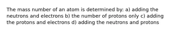 The mass number of an atom is determined by: a) adding the neutrons and electrons b) the number of protons only c) adding the protons and electrons d) adding the neutrons and protons