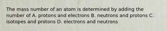 The mass number of an atom is determined by adding the number of A. protons and electrons B. neutrons and protons C. isotopes and protons D. electrons and neutrons