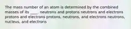 The mass number of an atom is determined by the combined masses of its ____. neutrons and protons neutrons and electrons protons and electrons protons, neutrons, and electrons neutrons, nucleus, and electrons