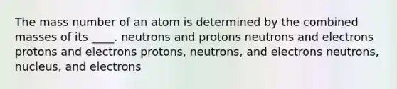 The mass number of an atom is determined by the combined masses of its ____. neutrons and protons neutrons and electrons protons and electrons protons, neutrons, and electrons neutrons, nucleus, and electrons