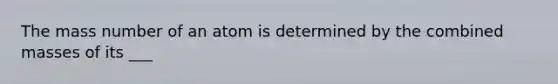 The mass number of an atom is determined by the combined masses of its ___