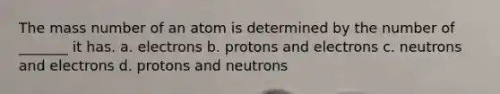 The mass number of an atom is determined by the number of _______ it has. a. electrons b. protons and electrons c. neutrons and electrons d. protons and neutrons