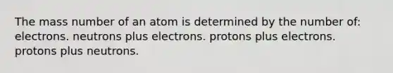 The mass number of an atom is determined by the number of: electrons. neutrons plus electrons. protons plus electrons. protons plus neutrons.