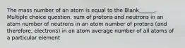 The mass number of an atom is equal to the Blank______. Multiple choice question. sum of protons and neutrons in an atom number of neutrons in an atom number of protons (and therefore, electrons) in an atom average number of all atoms of a particular element