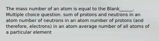 The mass number of an atom is equal to the Blank______. Multiple choice question. sum of protons and neutrons in an atom number of neutrons in an atom number of protons (and therefore, electrons) in an atom average number of all atoms of a particular element