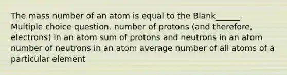 The mass number of an atom is equal to the Blank______. Multiple choice question. number of protons (and therefore, electrons) in an atom sum of protons and neutrons in an atom number of neutrons in an atom average number of all atoms of a particular element