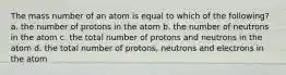 The mass number of an atom is equal to which of the following? a. the number of protons in the atom b. the number of neutrons in the atom c. the total number of protons and neutrons in the atom d. the total number of protons, neutrons and electrons in the atom