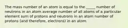 The mass number of an atom is equal to the _____ number of neutrons in an atom average number of all atoms of a particular element sum of protons and neutrons in an atom number of protons (and therefore, electrons) in an atom