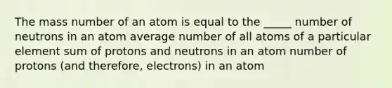 The mass number of an atom is equal to the _____ number of neutrons in an atom average number of all atoms of a particular element sum of protons and neutrons in an atom number of protons (and therefore, electrons) in an atom