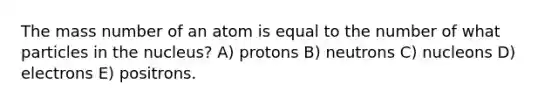 The mass number of an atom is equal to the number of what particles in the nucleus? A) protons B) neutrons C) nucleons D) electrons E) positrons.