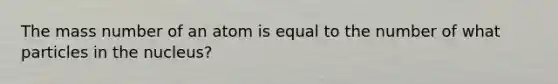 The mass number of an atom is equal to the number of what particles in the nucleus?