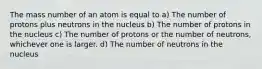 The mass number of an atom is equal to a) The number of protons plus neutrons in the nucleus b) The number of protons in the nucleus c) The number of protons or the number of neutrons, whichever one is larger. d) The number of neutrons in the nucleus