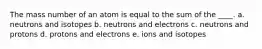 The mass number of an atom is equal to the sum of the ____. a. neutrons and isotopes b. neutrons and electrons c. neutrons and protons d. protons and electrons e. ions and isotopes