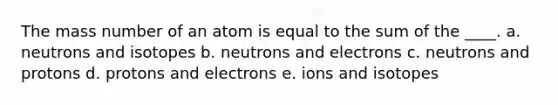 The mass number of an atom is equal to the sum of the ____. a. neutrons and isotopes b. neutrons and electrons c. neutrons and protons d. protons and electrons e. ions and isotopes