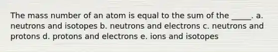 The mass number of an atom is equal to the sum of the _____. a. neutrons and isotopes b. neutrons and electrons c. neutrons and protons d. protons and electrons e. ions and isotopes