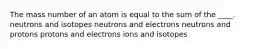 The mass number of an atom is equal to the sum of the ____. neutrons and isotopes neutrons and electrons neutrons and protons protons and electrons ions and isotopes