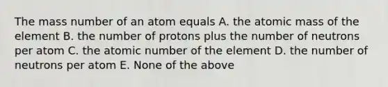 The mass number of an atom equals A. the atomic mass of the element B. the number of protons plus the number of neutrons per atom C. the atomic number of the element D. the number of neutrons per atom E. None of the above