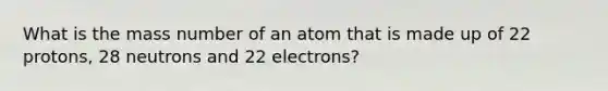 What is the mass number of an atom that is made up of 22 protons, 28 neutrons and 22 electrons?