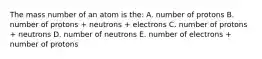 The mass number of an atom is the: A. number of protons B. number of protons + neutrons + electrons C. number of protons + neutrons D. number of neutrons E. number of electrons + number of protons