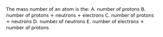 The mass number of an atom is the: A. number of protons B. number of protons + neutrons + electrons C. number of protons + neutrons D. number of neutrons E. number of electrons + number of protons