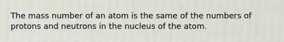 The mass number of an atom is the same of the numbers of protons and neutrons in the nucleus of the atom.