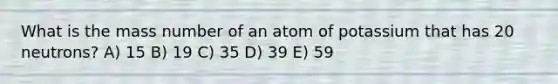 What is the mass number of an atom of potassium that has 20 neutrons? A) 15 B) 19 C) 35 D) 39 E) 59