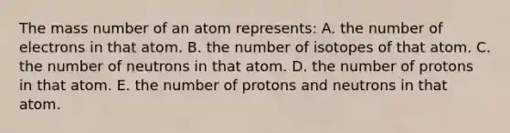 The mass number of an atom represents: A. the number of electrons in that atom. B. the number of isotopes of that atom. C. the number of neutrons in that atom. D. the number of protons in that atom. E. the number of protons and neutrons in that atom.