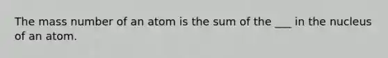 The mass number of an atom is the sum of the ___ in the nucleus of an atom.