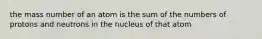 the mass number of an atom is the sum of the numbers of protons and neutrons in the nucleus of that atom