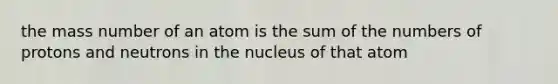 the mass number of an atom is the sum of the numbers of protons and neutrons in the nucleus of that atom