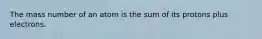 The mass number of an atom is the sum of its protons plus electrons.