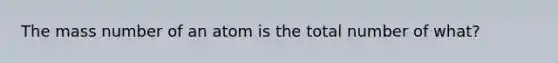 The mass number of an atom is the total number of what?