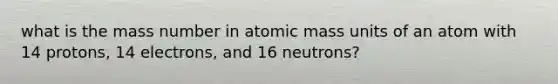 what is the mass number in atomic mass units of an atom with 14 protons, 14 electrons, and 16 neutrons?