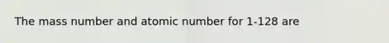 The mass number and atomic number for 1-128 are