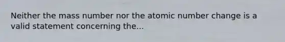 Neither the mass number nor the atomic number change is a valid statement concerning the...