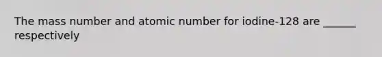 The mass number and atomic number for iodine-128 are ______ respectively