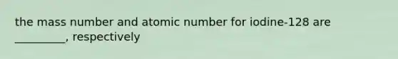 the mass number and atomic number for iodine-128 are _________, respectively