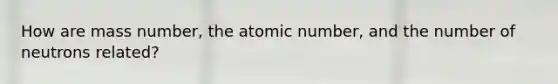 How are mass number, the atomic number, and the number of neutrons related?