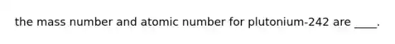 the mass number and atomic number for plutonium-242 are ____.