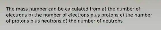 The mass number can be calculated from a) the number of electrons b) the number of electrons plus protons c) the number of protons plus neutrons d) the number of neutrons